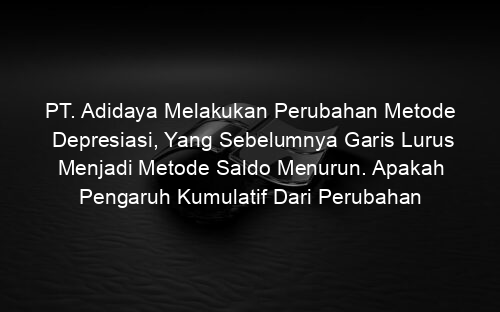 PT. Adidaya Melakukan Perubahan Metode Depresiasi, Yang Sebelumnya Garis Lurus Menjadi Metode Saldo Menurun. Apakah Pengaruh Kumulatif Dari Perubahan Metode Tersebut?