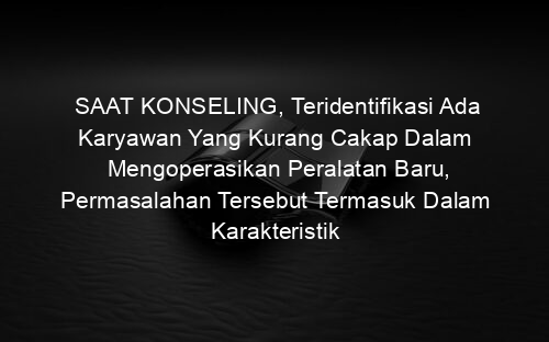SAAT KONSELING, Teridentifikasi Ada Karyawan Yang Kurang Cakap Dalam Mengoperasikan Peralatan Baru, Permasalahan Tersebut Termasuk Dalam Karakteristik