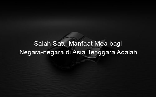 Salah Satu Manfaat Mea bagi Negara negara di Asia Tenggara Adalah