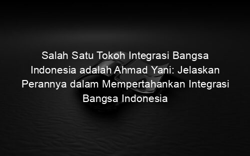 Salah Satu Tokoh Integrasi Bangsa Indonesia adalah Ahmad Yani: Jelaskan Perannya dalam Mempertahankan Integrasi Bangsa Indonesia