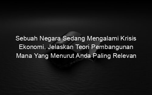 Sebuah Negara Sedang Mengalami Krisis Ekonomi. Jelaskan Teori Pembangunan Mana Yang Menurut Anda Paling Relevan