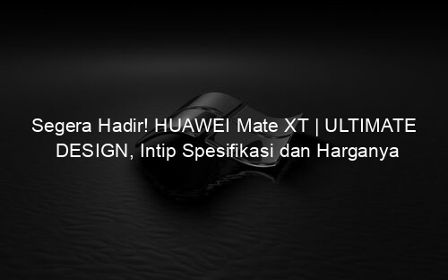 Segera Hadir! HUAWEI Mate XT | ULTIMATE DESIGN, Intip Spesifikasi dan Harganya