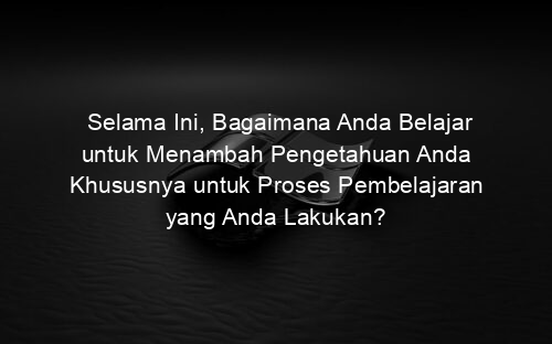 Selama Ini, Bagaimana Anda Belajar untuk Menambah Pengetahuan Anda Khususnya untuk Proses Pembelajaran yang Anda Lakukan?