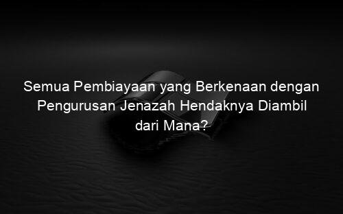 Semua Pembiayaan yang Berkenaan dengan Pengurusan Jenazah Hendaknya Diambil dari Mana?