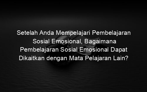 Setelah Anda Mempelajari Pembelajaran Sosial Emosional, Bagaimana Pembelajaran Sosial Emosional Dapat Dikaitkan dengan Mata Pelajaran Lain?