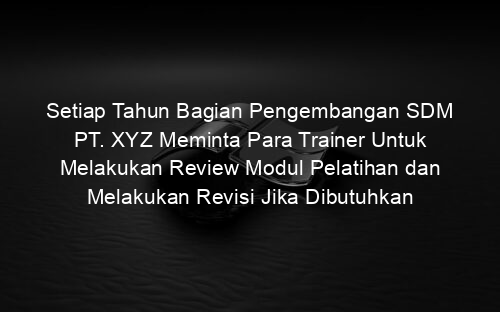 Setiap Tahun Bagian Pengembangan SDM PT. XYZ Meminta Para Trainer Untuk Melakukan Review Modul Pelatihan dan Melakukan Revisi Jika Dibutuhkan