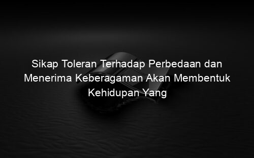 Sikap Toleran Terhadap Perbedaan dan Menerima Keberagaman Akan Membentuk Kehidupan Yang