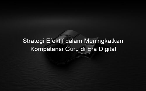 Strategi Efektif dalam Meningkatkan Kompetensi Guru di Era Digital