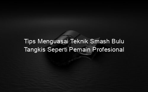 Tips Menguasai Teknik Smash Bulu Tangkis Seperti Pemain Profesional