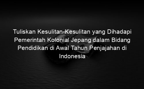 Tuliskan Kesulitan Kesulitan yang Dihadapi Pemerintah Kolonial Jepang dalam Bidang Pendidikan di Awal Tahun Penjajahan di Indonesia