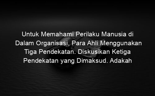 Untuk Memahami Perilaku Manusia di Dalam Organisasi, Para Ahli Menggunakan Tiga Pendekatan. Diskusikan Ketiga Pendekatan yang Dimaksud. Adakah Perbedaan Kontras di Antara Ketiga Pendekatan Tersebut.