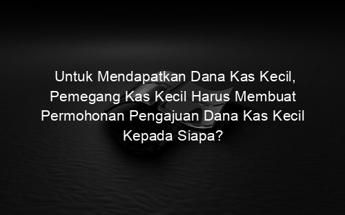 Untuk Mendapatkan Dana Kas Kecil, Pemegang Kas Kecil Harus Membuat Permohonan Pengajuan Dana Kas Kecil Kepada Siapa?