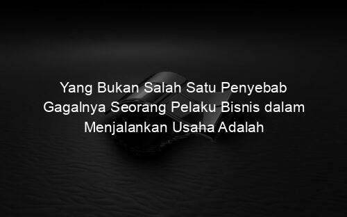 Yang Bukan Salah Satu Penyebab Gagalnya Seorang Pelaku Bisnis dalam Menjalankan Usaha Adalah