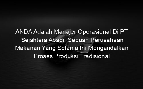 ANDA Adalah Manajer Operasional Di PT Sejahtera Abadi, Sebuah Perusahaan Makanan Yang Selama Ini Mengandalkan Proses Produksi Tradisional