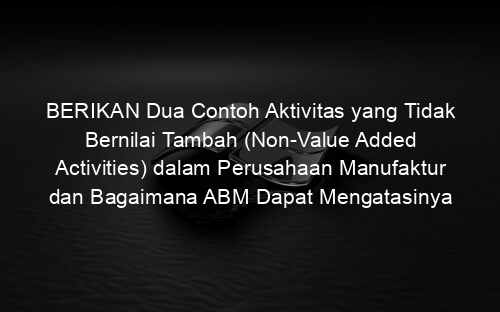BERIKAN Dua Contoh Aktivitas yang Tidak Bernilai Tambah (Non Value Added Activities) dalam Perusahaan Manufaktur dan Bagaimana ABM Dapat Mengatasinya