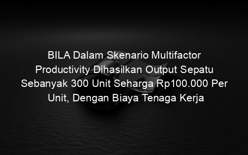 BILA Dalam Skenario Multifactor Productivity Dihasilkan Output Sepatu Sebanyak 300 Unit Seharga Rp100.000 Per Unit, Dengan Biaya Tenaga Kerja
