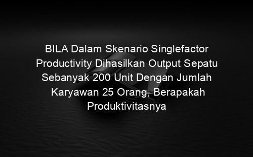 BILA Dalam Skenario Singlefactor Productivity Dihasilkan Output Sepatu Sebanyak 200 Unit Dengan Jumlah Karyawan 25 Orang, Berapakah Produktivitasnya