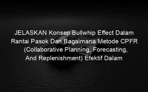 JELASKAN Konsep Bullwhip Effect Dalam Rantai Pasok Dan Bagaimana Metode CPFR (Collaborative Planning, Forecasting, And Replenishment) Efektif Dalam