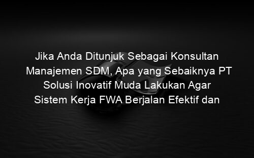 Jika Anda Ditunjuk Sebagai Konsultan Manajemen SDM, Apa yang Sebaiknya PT Solusi Inovatif Muda Lakukan Agar Sistem Kerja FWA Berjalan Efektif dan Efisien?
