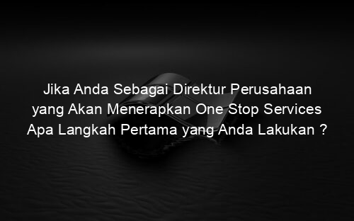 Jika Anda Sebagai Direktur Perusahaan yang Akan Menerapkan One Stop Services Apa Langkah Pertama yang Anda Lakukan ?