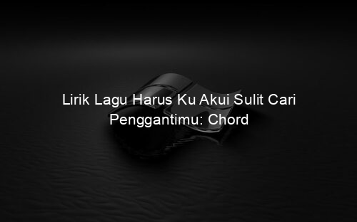 Lirik Lagu Harus Ku Akui Sulit Cari Penggantimu: Chord