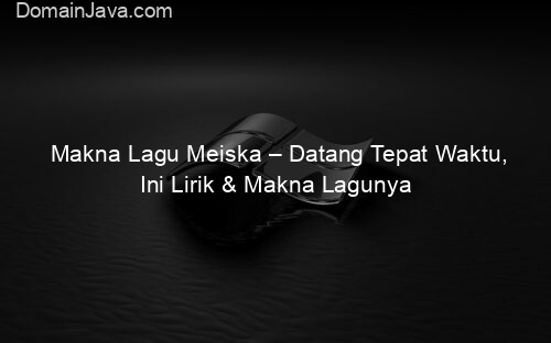 Makna Lagu Meiska – Datang Tepat Waktu, Ini Lirik & Makna Lagunya