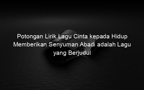 Potongan Lirik Lagu Cinta kepada Hidup Memberikan Senyuman Abadi adalah Lagu yang Berjudul