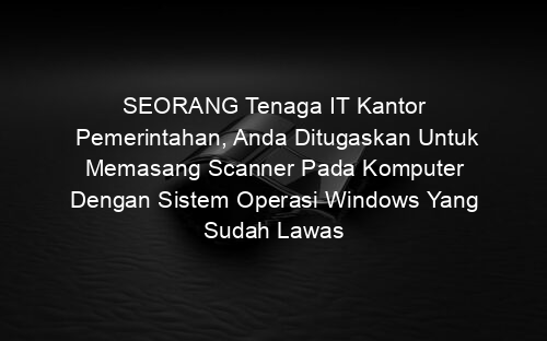 SEORANG Tenaga IT Kantor Pemerintahan, Anda Ditugaskan Untuk Memasang Scanner Pada Komputer Dengan Sistem Operasi Windows Yang Sudah Lawas