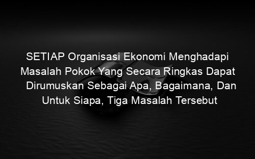 SETIAP Organisasi Ekonomi Menghadapi Masalah Pokok Yang Secara Ringkas Dapat Dirumuskan Sebagai Apa, Bagaimana, Dan Untuk Siapa, Tiga Masalah Tersebut