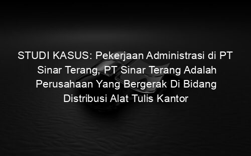 STUDI KASUS: Pekerjaan Administrasi di PT Sinar Terang, PT Sinar Terang Adalah Perusahaan Yang Bergerak Di Bidang Distribusi Alat Tulis Kantor