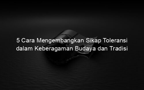5 Cara Mengembangkan Sikap Toleransi dalam Keberagaman Budaya dan Tradisi