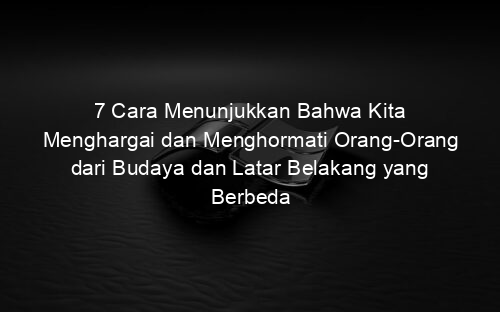 7 Cara Menunjukkan Bahwa Kita Menghargai dan Menghormati Orang Orang dari Budaya dan Latar Belakang yang Berbeda