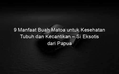 9 Manfaat Buah Matoa untuk Kesehatan Tubuh dan Kecantikan – Si Eksotis dari Papua