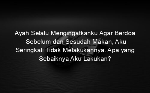 Ayah Selalu Mengingatkanku Agar Berdoa Sebelum dan Sesudah Makan, Aku Seringkali Tidak Melakukannya. Apa yang Sebaiknya Aku Lakukan?