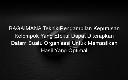 BAGAIMANA Teknik Pengambilan Keputusan Kelompok Yang Efektif Dapat Diterapkan Dalam Suatu Organisasi Untuk Memastikan Hasil Yang Optimal