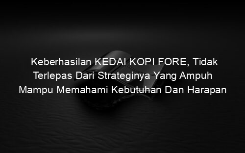 Keberhasilan KEDAI KOPI FORE, Tidak Terlepas Dari Strateginya Yang Ampuh Mampu Memahami Kebutuhan Dan Harapan