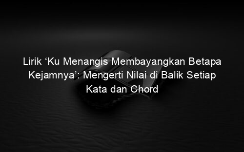 Lirik ‘Ku Menangis Membayangkan Betapa Kejamnya’: Mengerti Nilai di Balik Setiap Kata dan Chord