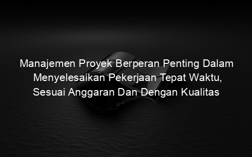 Manajemen Proyek Berperan Penting Dalam Menyelesaikan Pekerjaan Tepat Waktu, Sesuai Anggaran Dan Dengan Kualitas