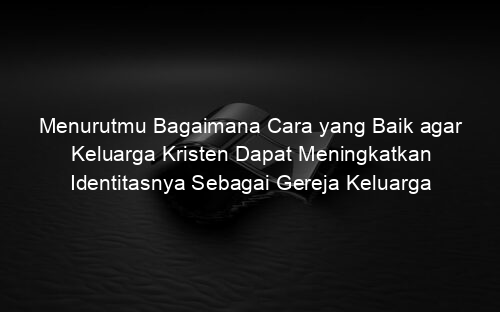 Menurutmu Bagaimana Cara yang Baik agar Keluarga Kristen Dapat Meningkatkan Identitasnya Sebagai Gereja Keluarga