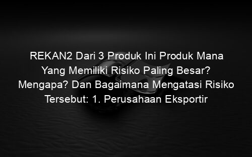 REKAN2 Dari 3 Produk Ini Produk Mana Yang Memiliki Risiko Paling Besar? Mengapa? Dan Bagaimana Mengatasi Risiko Tersebut: 1. Perusahaan Eksportir