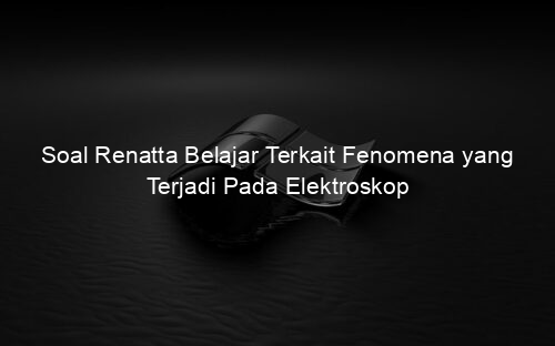Soal Renatta Belajar Terkait Fenomena yang Terjadi Pada Elektroskop