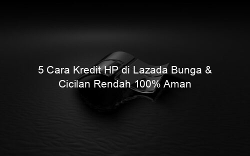 5 Cara Kredit HP di Lazada Bunga & Cicilan Rendah 100% Aman