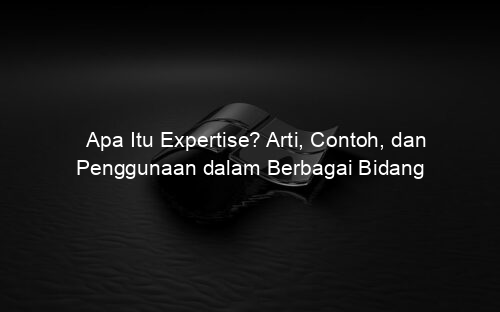 Apa Itu Expertise? Arti, Contoh, dan Penggunaan dalam Berbagai Bidang
