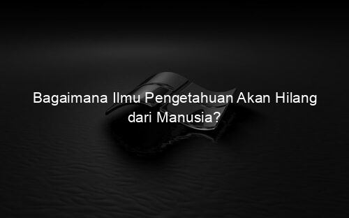 Bagaimana Ilmu Pengetahuan Akan Hilang dari Manusia?