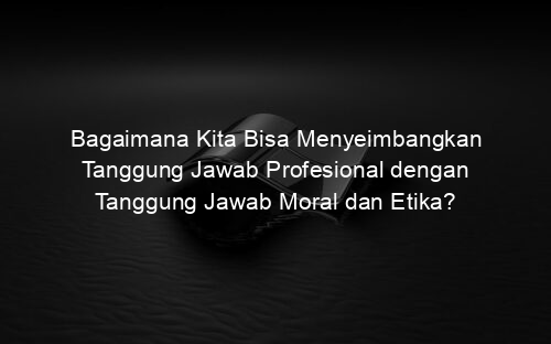 Bagaimana Kita Bisa Menyeimbangkan Tanggung Jawab Profesional dengan Tanggung Jawab Moral dan Etika?