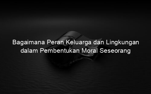 Bagaimana Peran Keluarga dan Lingkungan dalam Pembentukan Moral Seseorang