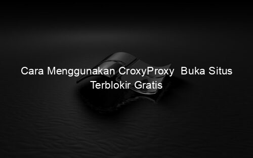Cara Menggunakan CroxyProxy Buka Situs Terblokir Gratis