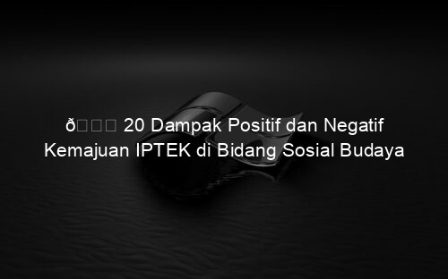 π 20 Dampak Positif dan Negatif Kemajuan IPTEK di Bidang Sosial Budaya