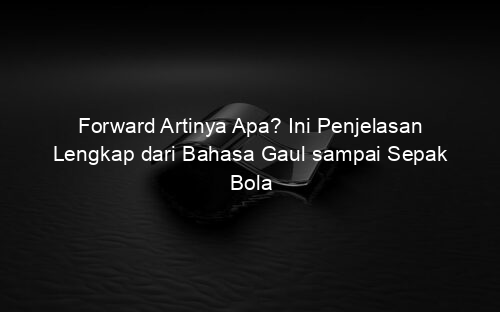 Forward Artinya Apa? Ini Penjelasan Lengkap dari Bahasa Gaul sampai Sepak Bola