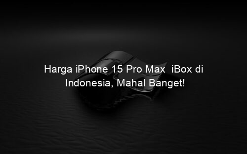 Harga iPhone 15 Pro Max iBox di Indonesia, Mahal Banget!